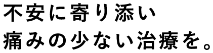 不安に寄り添い痛みの少ない治療を。